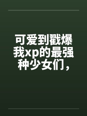 可爱到戳爆我xp的最强种少女们,邂逅了想要把他们全部占为己有的男主