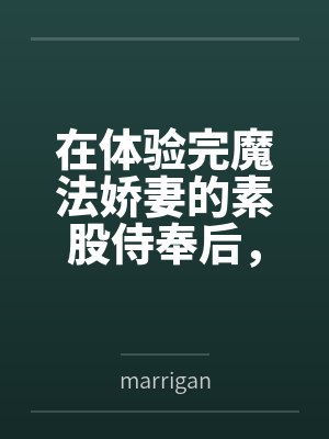 在体验完魔法娇妻的素股侍奉后，将她推倒用种付体位把她灌注成专属于自己的肉便器笔趣阁无弹窗