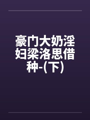 豪门大奶淫妇梁洛思借种-(下)