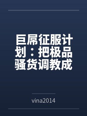 巨屌征服计划:把极品骚货调教成永恒性奴