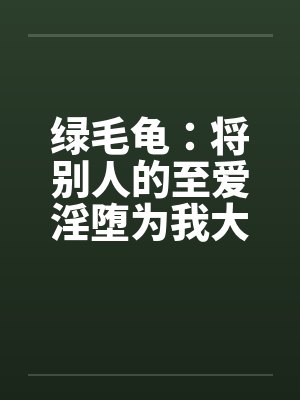 绿毛龟:将别人的至爱淫堕为我大鸡巴的专属人形自走榨精鸡巴套子(绿改NTL)