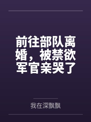 前往部队离婚,被禁欲军官亲哭了