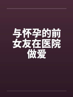 与怀孕的前女友在医院做爱