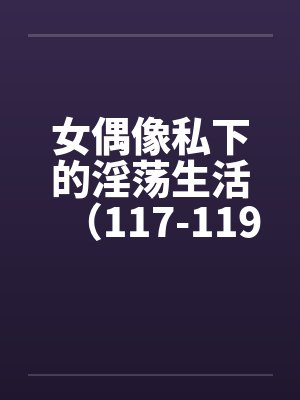 女偶像私下的淫荡生活(117-119)
