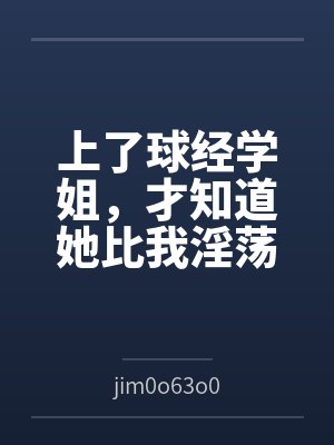 上了球经学姐,才知道她比我淫荡