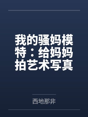 我的骚妈模特：给妈妈拍艺术写真，结果变成我的私人淫模