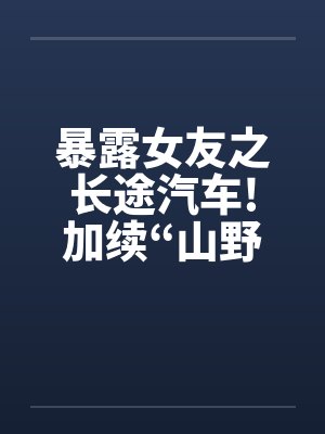 暴露女友之长途汽车!加续“山野寻欢”
