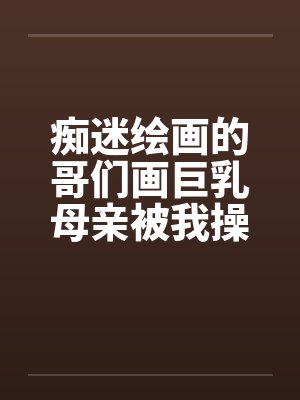 痴迷绘画的哥们画巨乳母亲被我操得高潮的场景