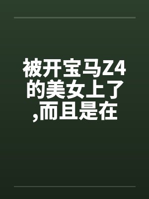 被开宝马Z4的美女上了,而且是在车上做的