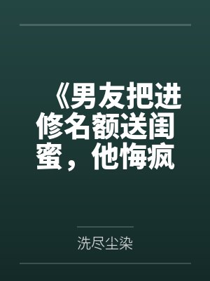 《男友把进修名额送闺蜜,他悔疯了》
