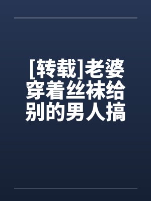 [转载]老婆穿着丝袜给别的男人搞
