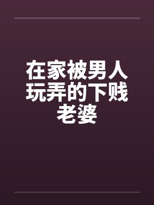 在家被男人玩弄的下贱老婆