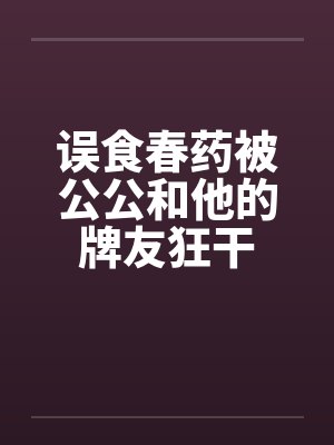 误食春药被公公和他的牌友狂干