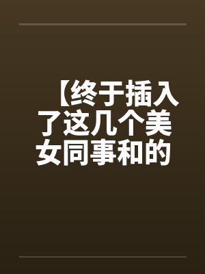 【终于插入了这几个美女同事和的嫩穴!】