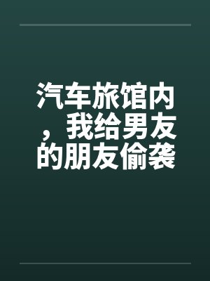汽车旅馆内,我给男友的朋友偷袭了