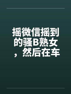 摇微信摇到的骚B熟女,然后在车里玩