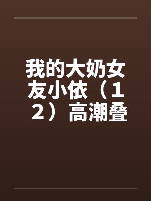 我的大奶女友小依(12)高潮叠起-精彩大结局