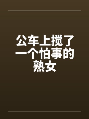 公车上搅了一个怕事的熟女