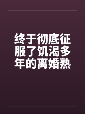 终于彻底征服了饥渴多年的离婚熟女妈妈