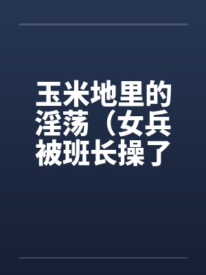 玉米地里的淫荡(女兵被班长操了、小女兵被班长操了屁眼)