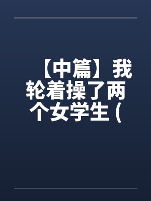 【中篇】我轮着操了两个女学生 (全)【作者:不详】