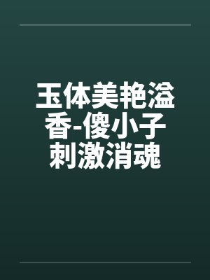 玉体美艳溢香-傻小子刺激消魂