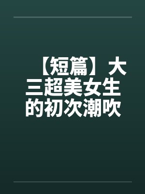【短篇】大三超美女生的初次潮吹(全)【作者:不详】