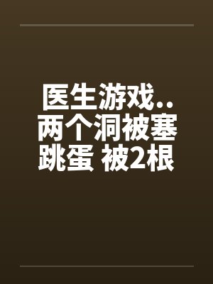 医生游戏..两个洞被塞跳蛋 被2根肉棒干的好爽