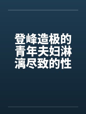 登峰造极的青年夫妇淋漓尽致的性生活
